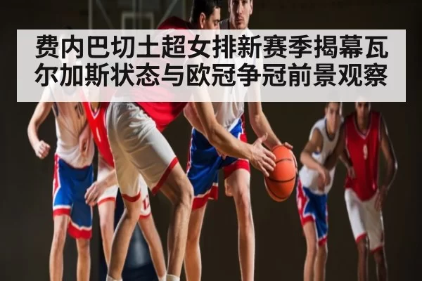 费内巴切土超女排新赛季揭幕瓦尔加斯状态与欧冠争冠前景观察